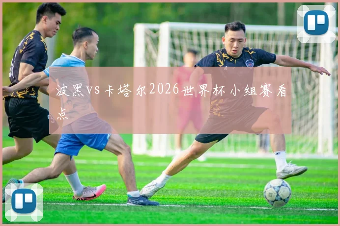 波黑vs卡塔尔2026世界杯小组赛看点