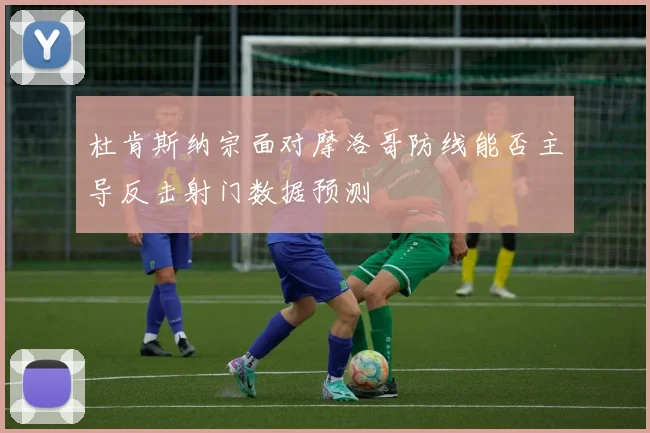 杜肯斯纳宗面对摩洛哥防线能否主导反击射门数据预测
