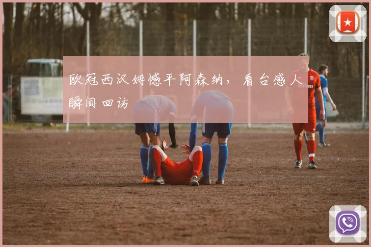 欧冠西汉姆憾平阿森纳，看台感人瞬间回访