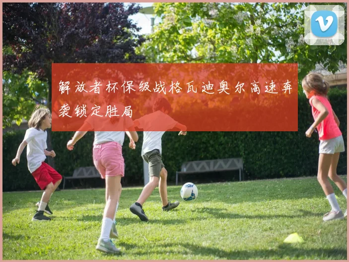 解放者杯保级战格瓦迪奥尔高速奔袭锁定胜局