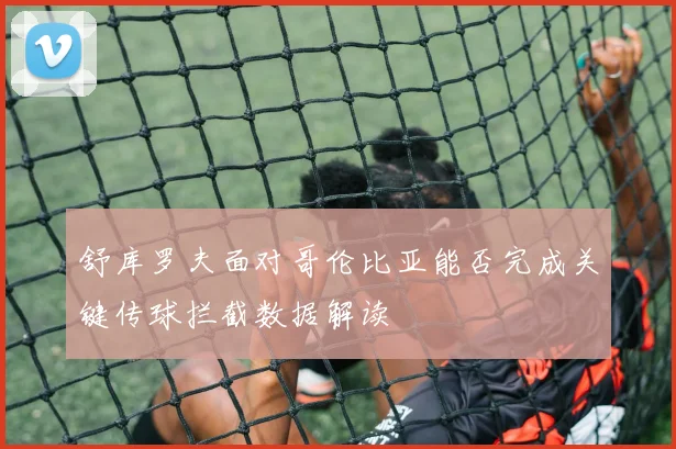 舒库罗夫面对哥伦比亚能否完成关键传球拦截数据解读