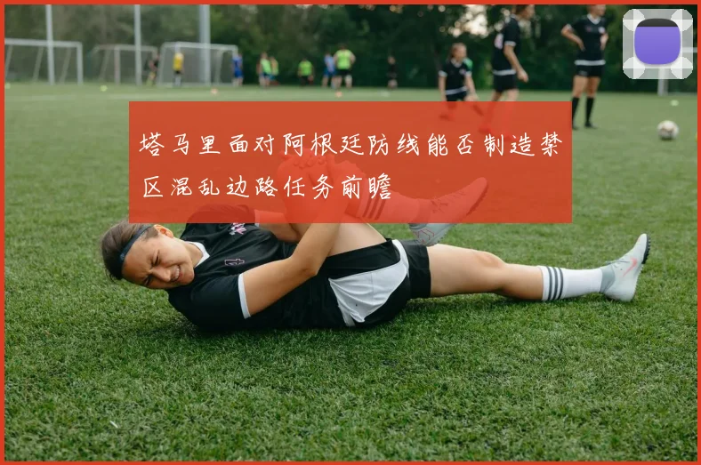 塔马里面对阿根廷防线能否制造禁区混乱边路任务前瞻
