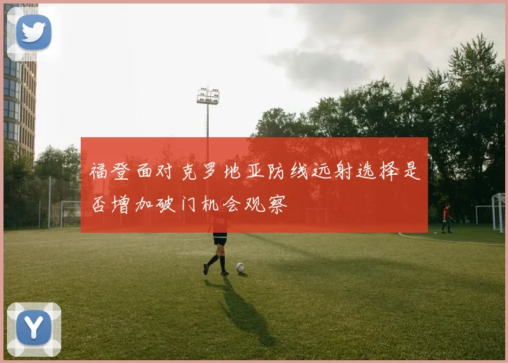 福登面对克罗地亚防线远射选择是否增加破门机会观察
