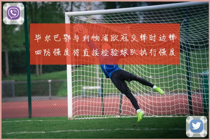 毕尔巴鄂与利物浦欧冠交锋时边锋回防强度将直接检验球队执行强度