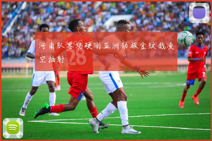河南队客场硬刚亚洲劲旅金玟哉凌空抽射