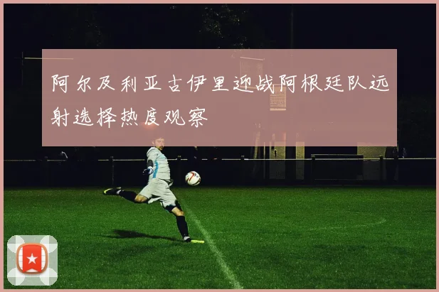 阿尔及利亚古伊里迎战阿根廷队远射选择热度观察