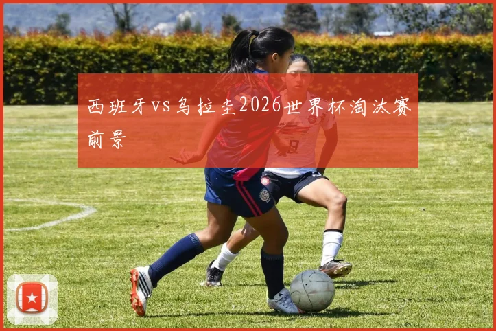 西班牙vs乌拉圭2026世界杯淘汰赛前景