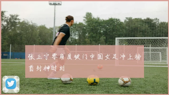 张玉宁零角度破门中国女足冲上榜首封神时刻