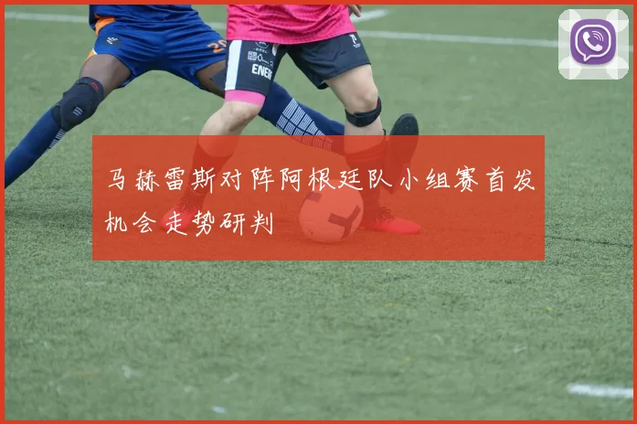 马赫雷斯对阵阿根廷队小组赛首发机会走势研判