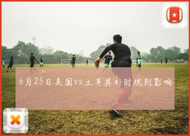 6月25日美国vs土耳其补时规则影响