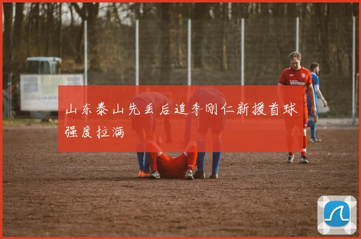 山东泰山先丢后追李刚仁新援首球强度拉满