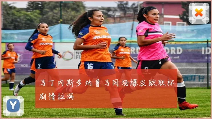 马丁内斯多纳鲁马同场爆发欧联杯剧情拉满
