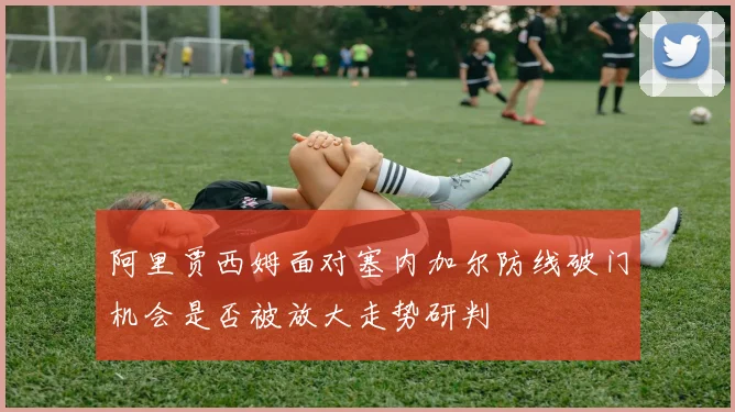 阿里贾西姆面对塞内加尔防线破门机会是否被放大走势研判