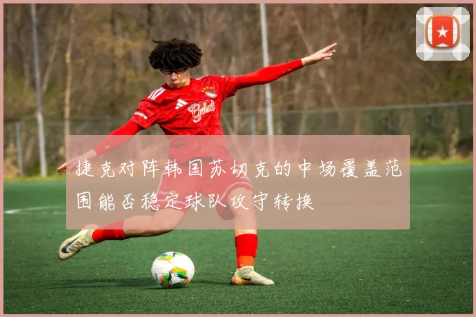 捷克对阵韩国苏切克的中场覆盖范围能否稳定球队攻守转换