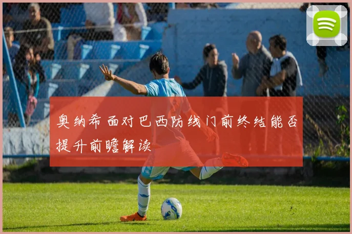 奥纳希面对巴西防线门前终结能否提升前瞻解读