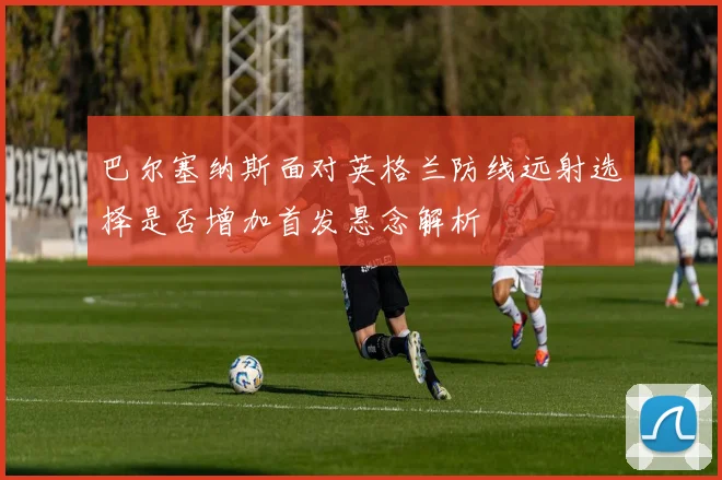 巴尔塞纳斯面对英格兰防线远射选择是否增加首发悬念解析