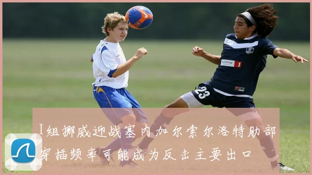 I组挪威迎战塞内加尔索尔洛特肋部穿插频率可能成为反击主要出口