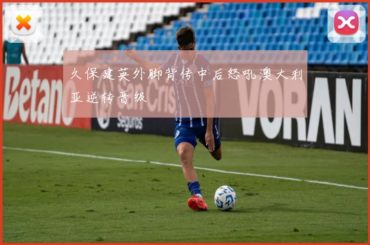 久保建英外脚背传中后怒吼澳大利亚逆转晋级