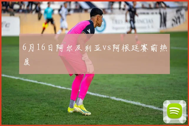 6月16日阿尔及利亚vs阿根廷赛前热度