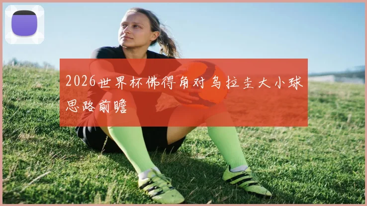 2026世界杯佛得角对乌拉圭大小球思路前瞻