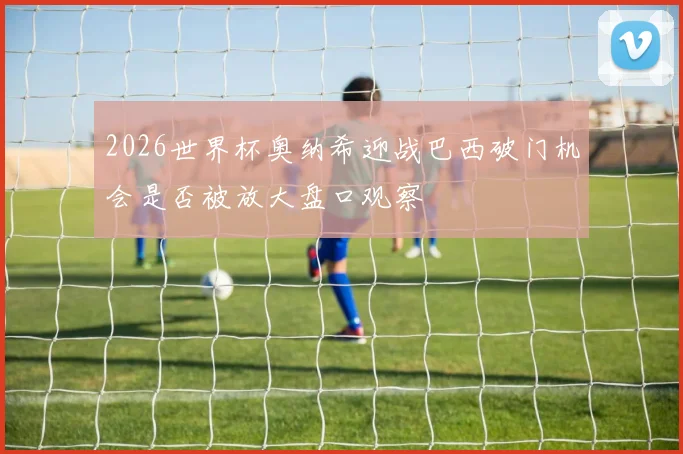 2026世界杯奥纳希迎战巴西破门机会是否被放大盘口观察