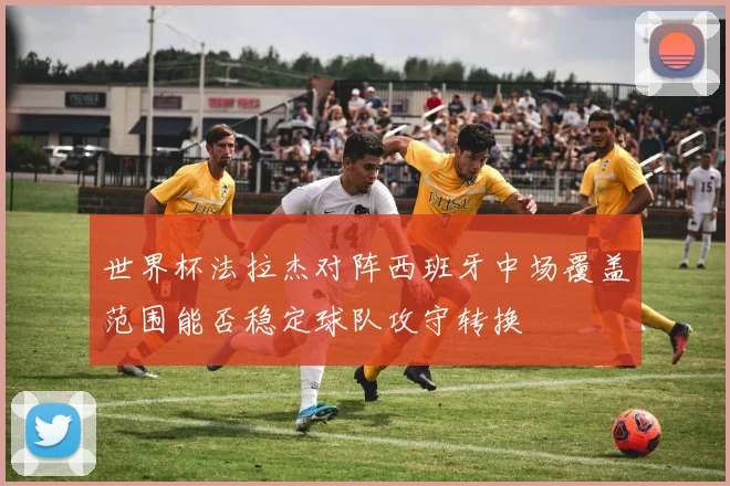 世界杯法拉杰对阵西班牙中场覆盖范围能否稳定球队攻守转换