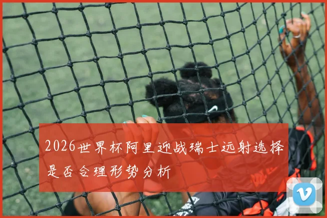 2026世界杯阿里迎战瑞士远射选择是否合理形势分析