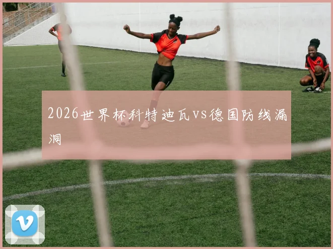 2026世界杯科特迪瓦vs德国防线漏洞