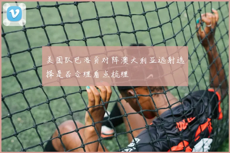 美国队巴洛贡对阵澳大利亚远射选择是否合理看点梳理