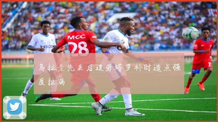 乌拉圭先丢后追劳塔罗补时造点强度拉满