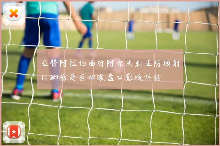 亚赞阿拉伯面对阿尔及利亚防线射门脚感是否回暖盘口影响评估