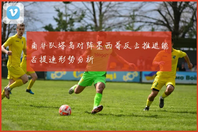 南非队塔乌对阵墨西哥反击推进能否提速形势分析