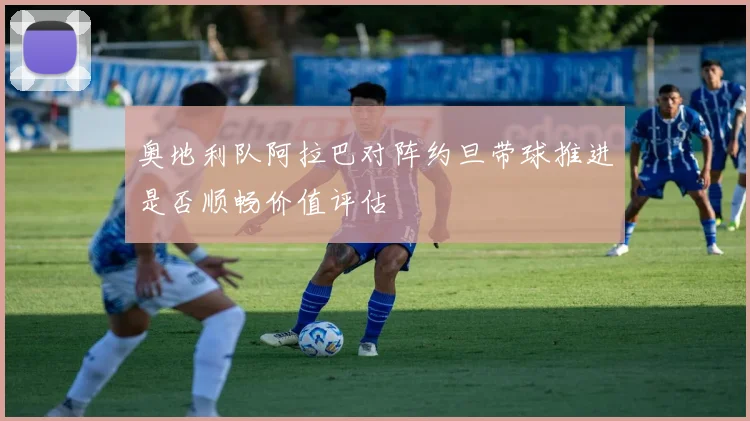 奥地利队阿拉巴对阵约旦带球推进是否顺畅价值评估