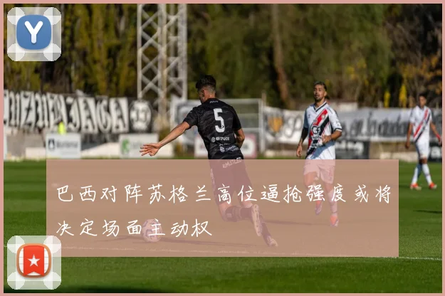 巴西对阵苏格兰高位逼抢强度或将决定场面主动权