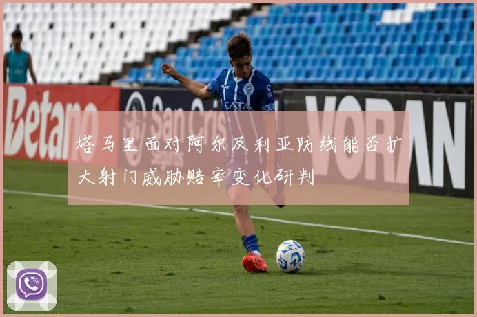 塔马里面对阿尔及利亚防线能否扩大射门威胁赔率变化研判