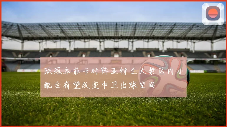 欧冠本菲卡对阵亚特兰大禁区内小配合有望改变中卫出球空间