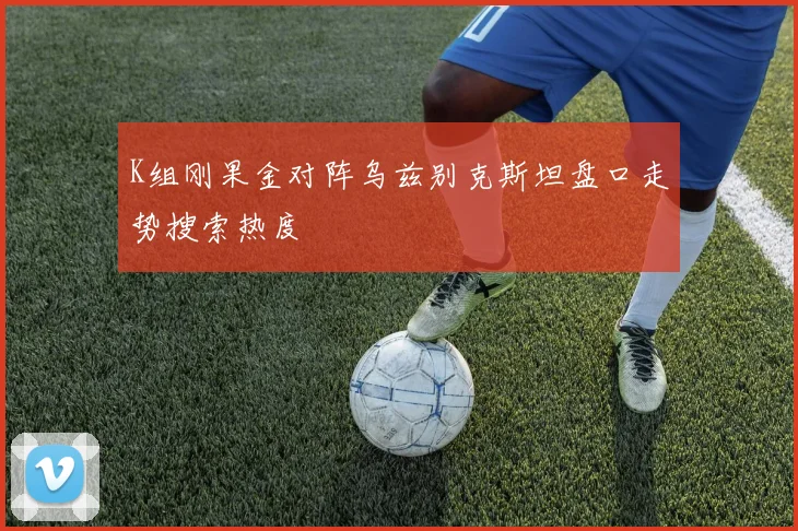 K组刚果金对阵乌兹别克斯坦盘口走势搜索热度