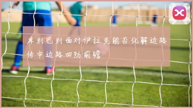 库利巴利面对伊拉克能否化解边路传中边路回防前瞻