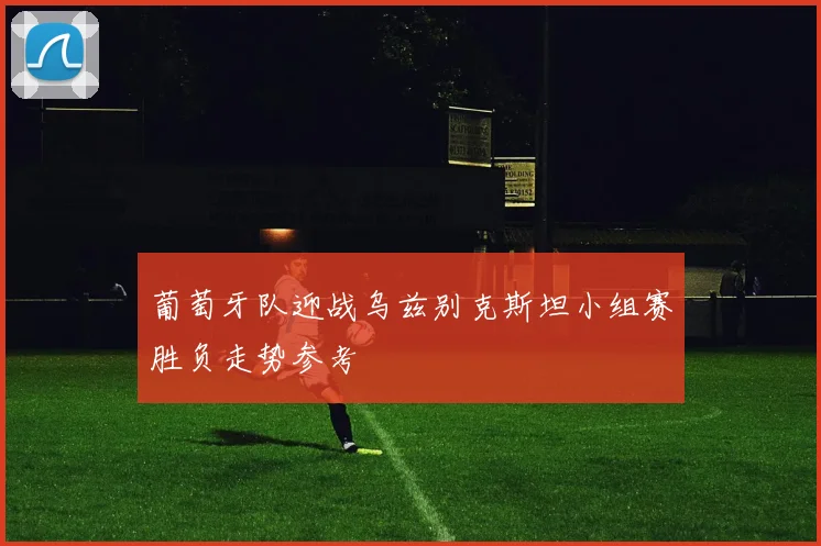 葡萄牙队迎战乌兹别克斯坦小组赛胜负走势参考