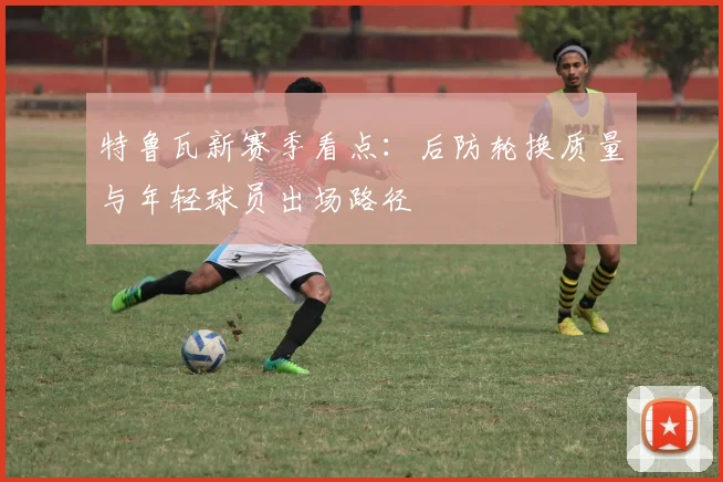 特鲁瓦新赛季看点：后防轮换质量与年轻球员出场路径