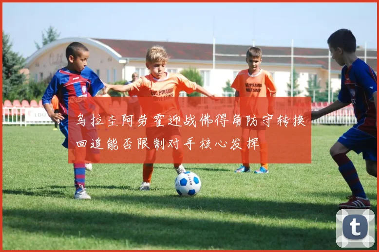 乌拉圭阿劳霍迎战佛得角防守转换回追能否限制对手核心发挥